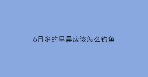 6月多的早晨应该怎么钓鱼(6月初钓鱼是深水还是浅水)