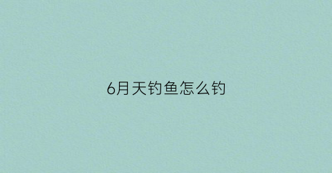 6月天钓鱼怎么钓(六月钓鱼用什么鱼饵)