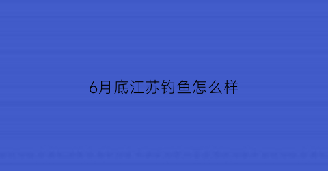 “6月底江苏钓鱼怎么样(江苏钓鱼天气)