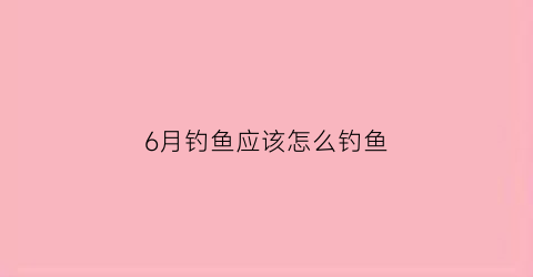 “6月钓鱼应该怎么钓鱼(6月钓鱼应该怎么钓鱼呢)