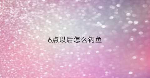 6点以后怎么钓鱼(6点以后怎么钓鱼好)