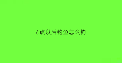 “6点以后钓鱼怎么钓(六点半钓鱼)