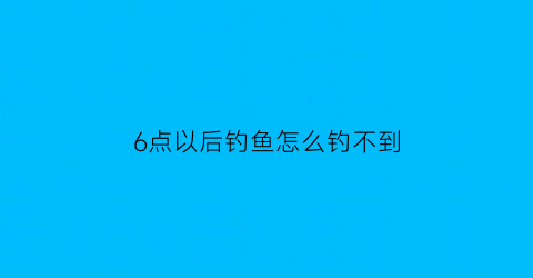 6点以后钓鱼怎么钓不到(六点钓鱼)