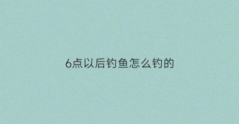 6点以后钓鱼怎么钓的