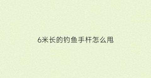 6米长的钓鱼手杆怎么甩(6米手竿)