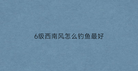 6级西南风怎么钓鱼最好(西南风5-6级可以钓鱼吗)