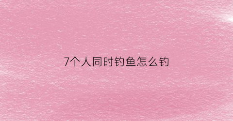 7个人同时钓鱼怎么钓