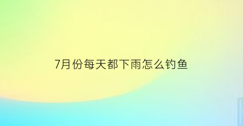 7月份每天都下雨怎么钓鱼(7月份每天都下雨怎么钓鱼呢)