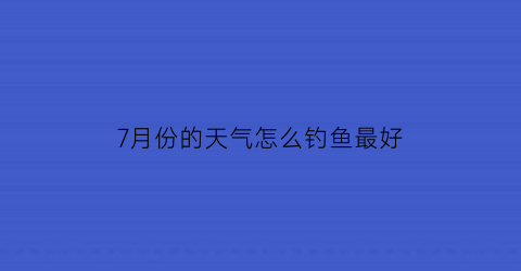 “7月份的天气怎么钓鱼最好(七月份钓鱼怎么钓)