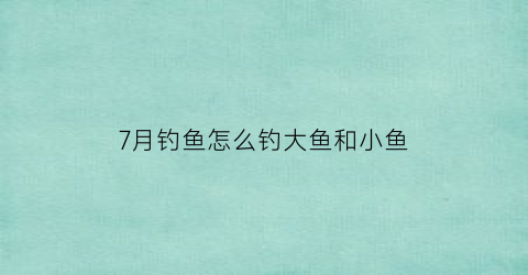 7月钓鱼怎么钓大鱼和小鱼(七月份钓鱼怎么钓)