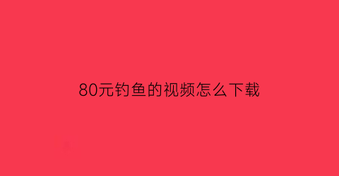 80元钓鱼的视频怎么下载
