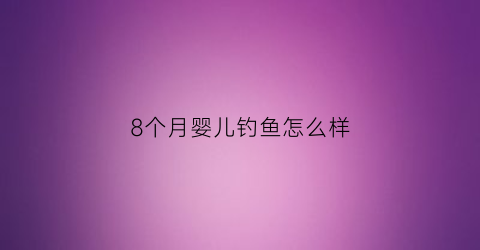 8个月婴儿钓鱼怎么样(8个月宝宝鱼)