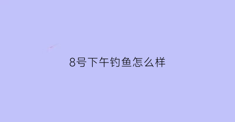 8号下午钓鱼怎么样(8号下午钓鱼怎么样呢)