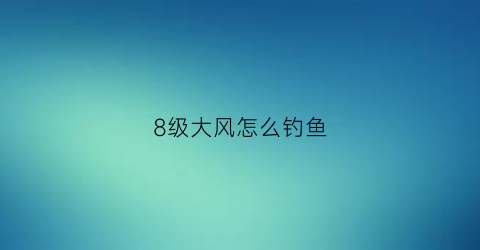 8级大风怎么钓鱼(8级大风什么概念)