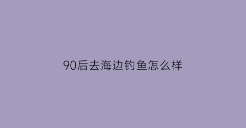 90后去海边钓鱼怎么样(90后去海边钓鱼怎么样呀)