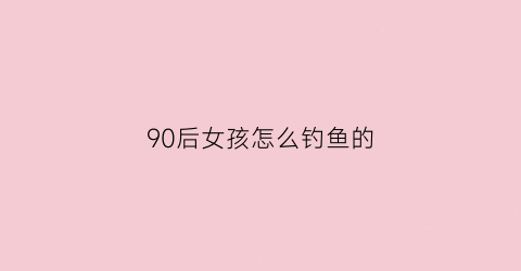 “90后女孩怎么钓鱼的(女孩子如何钓鱼)