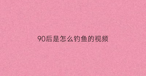 90后是怎么钓鱼的视频(为什么越来越多的90后喜欢钓鱼)
