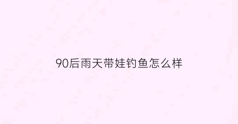 90后雨天带娃钓鱼怎么样(雨天带孩子出来玩说说)