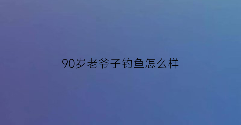 “90岁老爷子钓鱼怎么样(老大爷钓鱼)