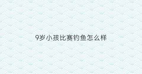 9岁小孩比赛钓鱼怎么样(小孩钓鱼项目)