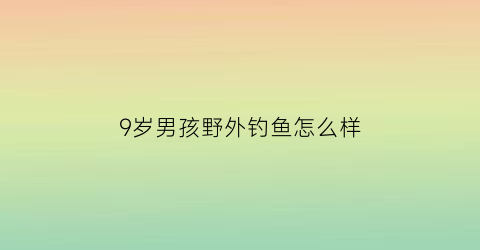 9岁男孩野外钓鱼怎么样(9岁男孩野外钓鱼怎么样呢)