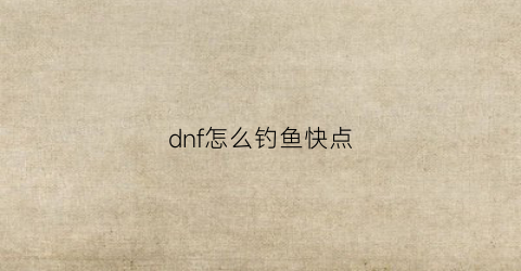 dnf怎么钓鱼快点(dnf钓鱼网站不小心点开了)