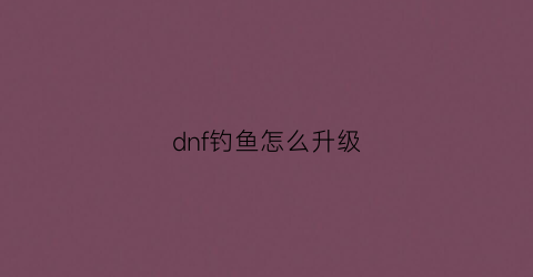 “dnf钓鱼怎么升级(地下城钓鱼如何赚钱)