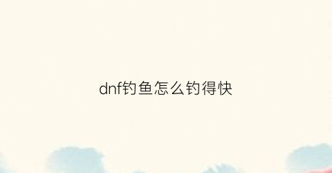 “dnf钓鱼怎么钓得快(dnf钓鱼怎么钓得快点)