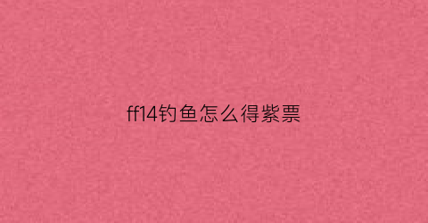 ff14钓鱼怎么得紫票(ff14钓鱼能钓出什么)