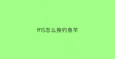 ff15怎么换钓鱼竿(ff15钓鱼技巧)