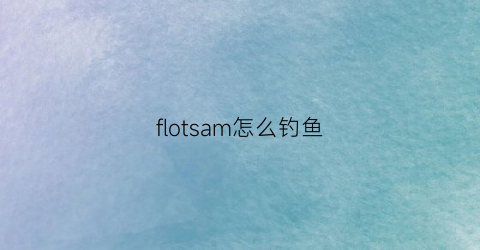 “flotsam怎么钓鱼(flotsam怎么玩)