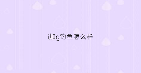 i加g钓鱼怎么样(i+g钓鱼有用吗)
