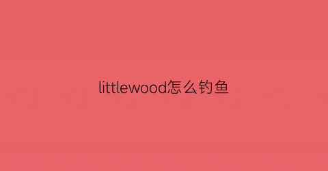littlewood怎么钓鱼(littlewoodwiki)