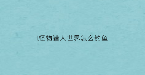 l怪物猎人世界怎么钓鱼(怪物猎人世界怎么钓鱼)