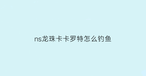 ns龙珠卡卡罗特怎么钓鱼(龙珠z卡卡罗特钓大鱼任务)