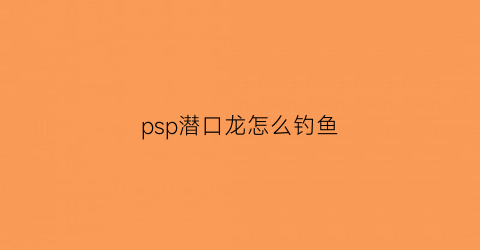 “psp潜口龙怎么钓鱼(钓潜口龙有什么用)