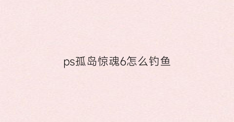 ps孤岛惊魂6怎么钓鱼(孤岛惊魂6钓鱼方法)