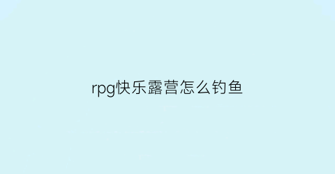 “rpg快乐露营怎么钓鱼(快乐露营游戏攻略)