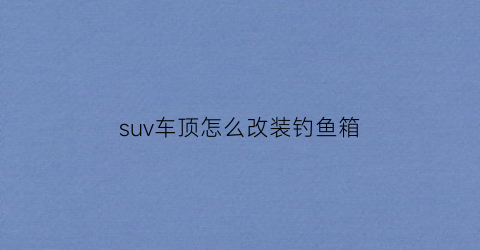 “suv车顶怎么改装钓鱼箱(suv加装车顶行李箱违法吗)