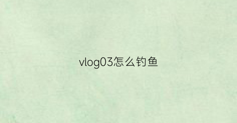 vlog03怎么钓鱼(怎么钓鱼视频教程)
