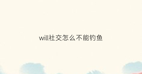 will社交怎么不能钓鱼(will社交软件怎么玩)