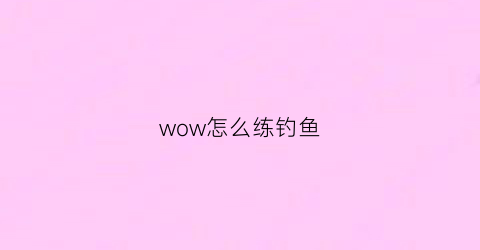 wow怎么练钓鱼(魔兽世界怎么练钓鱼)