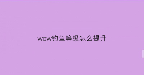 wow钓鱼等级怎么提升(魔兽钓鱼等级划分)