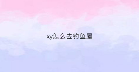 xy怎么去钓鱼屋(xy钓鱼闪)