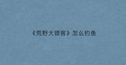 “《荒野大镖客》怎么钓鱼(荒野大镖客怎么开始钓鱼)