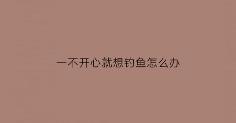 一不开心就想钓鱼怎么办(我不开心就钓鱼我钓鱼女朋友)