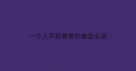 一个人不好意思钓鱼怎么说(一个人不好意思钓鱼怎么说呢)