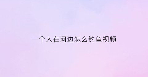 “一个人在河边怎么钓鱼视频(一个人在河边钓鱼打一成语)