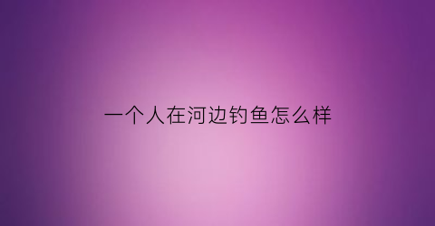 “一个人在河边钓鱼怎么样(一个人在河边钓鱼打一成语)