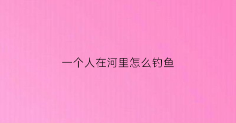一个人在河里怎么钓鱼(一个人在河边钓鱼看图写话怎么写)